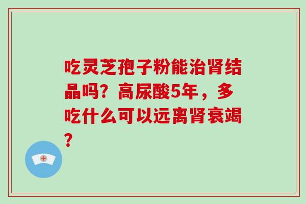 吃灵芝孢子粉能结晶吗?高尿酸5年,多吃什么可以远离衰竭? 吃灵芝孢子粉能结晶吗?高尿酸5年,多吃什么可以远离衰竭?