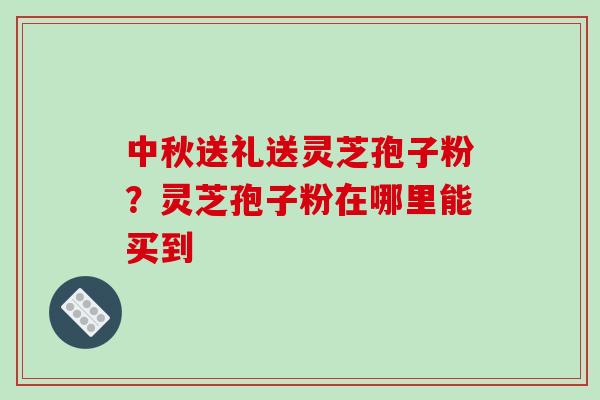 中秋送礼送灵芝孢子粉？灵芝孢子粉在哪里能买到