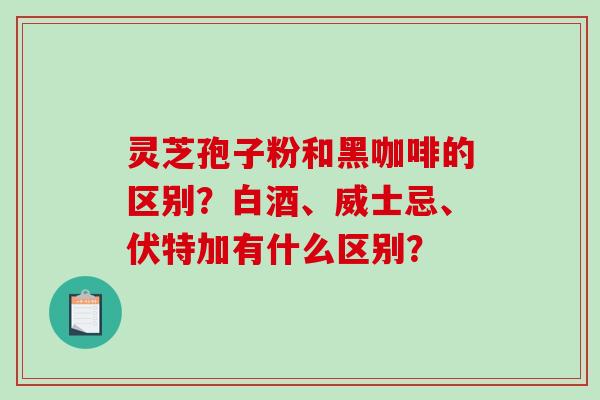 灵芝孢子粉和黑咖啡的区别?白酒、威士忌、伏特加有什么区别? 灵芝孢子粉和黑咖啡的区别?白酒、威士忌、伏特加有什么区别?