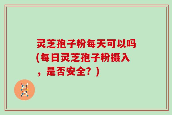 灵芝孢子粉每天可以吗(每日灵芝孢子粉摄入,是否安全?) 灵芝孢子粉每天可以吗(每日灵芝孢子粉摄入,是否安全?)