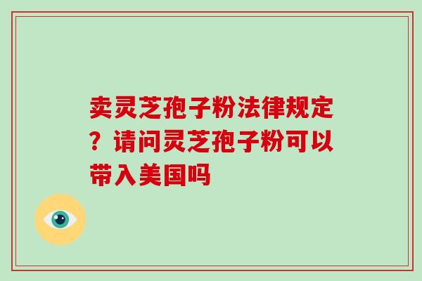 卖灵芝孢子粉法律规定?请问灵芝孢子粉可以带入美国吗 卖灵芝孢子粉法律规定?请问灵芝孢子粉可以带入美国吗