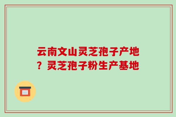 云南文山灵芝孢子产地？灵芝孢子粉生产基地