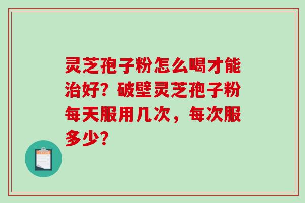 灵芝孢子粉怎么喝才能好？破壁灵芝孢子粉每天服用几次，每次服多少？