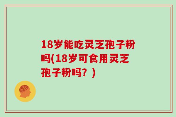 18岁能吃灵芝孢子粉吗(18岁可食用灵芝孢子粉吗？)