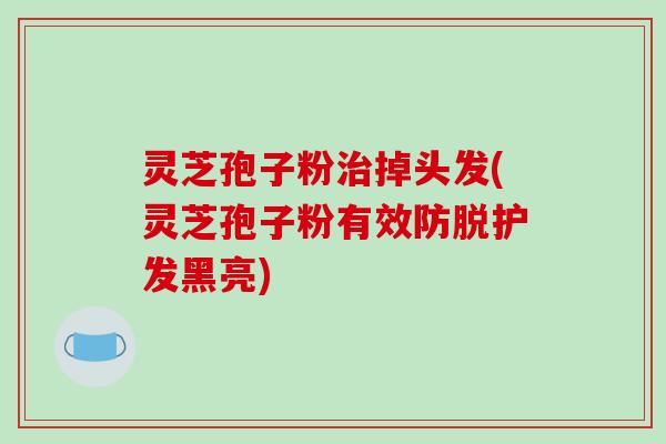 灵芝孢子粉掉头发(灵芝孢子粉有效防脱护发黑亮)