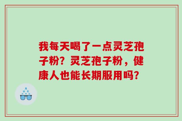 我每天喝了一点灵芝孢子粉？灵芝孢子粉，健康人也能长期服用吗？