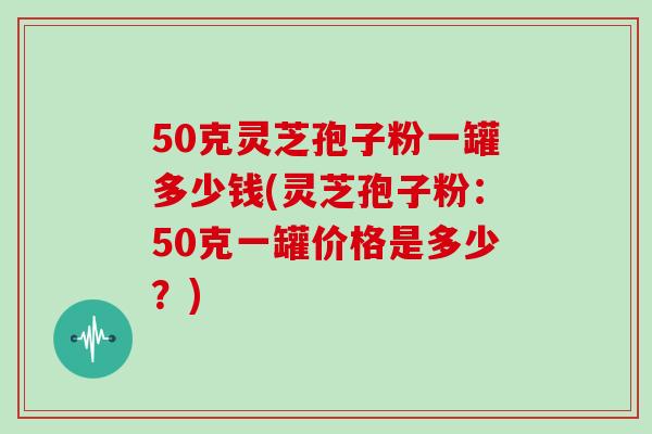 50克灵芝孢子粉一罐多少钱(灵芝孢子粉：50克一罐价格是多少？)