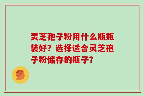 灵芝孢子粉用什么瓶瓶装好？选择适合灵芝孢子粉储存的瓶子？