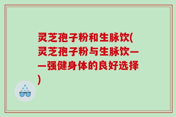 灵芝孢子粉和生脉饮(灵芝孢子粉与生脉饮——强健身体的良好选择)