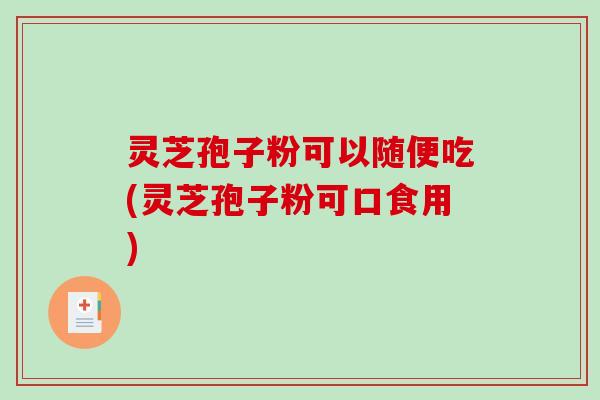 灵芝孢子粉可以随便吃(灵芝孢子粉可口食用)