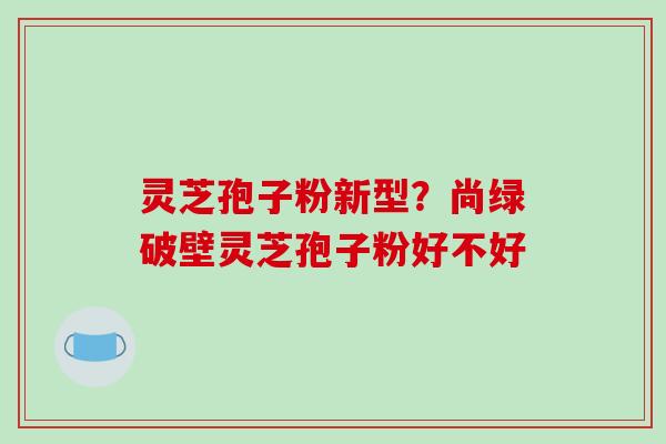 灵芝孢子粉新型？尚绿破壁灵芝孢子粉好不好