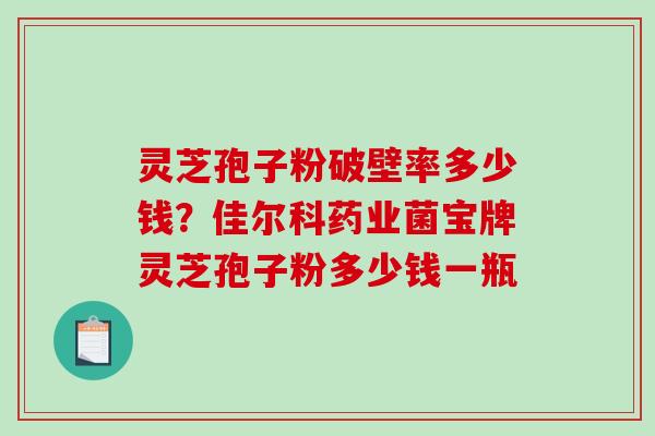 灵芝孢子粉破壁率多少钱?佳尔科药业菌宝牌灵芝孢子粉多少钱一瓶 灵芝孢子粉破壁率多少钱?佳尔科药业菌宝牌灵芝孢子粉多少钱一瓶