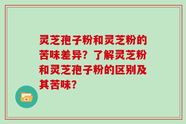 灵芝孢子粉和灵芝粉的苦味差异?了解灵芝粉和灵芝孢子粉的区别及其苦味? 灵芝孢子粉和灵芝粉的苦味差异?了解灵芝粉和灵芝孢子粉的区别及其苦味?