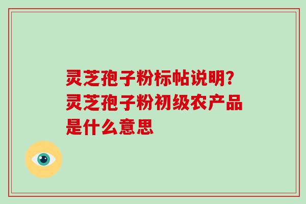 灵芝孢子粉标帖说明?灵芝孢子粉初级农产品是什么意思 灵芝孢子粉标帖说明?灵芝孢子粉初级农产品是什么意思