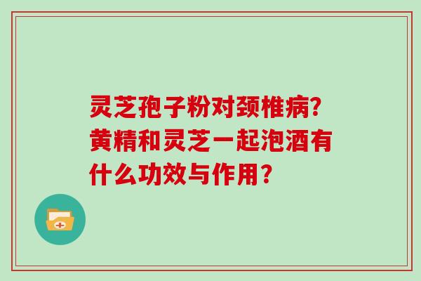 灵芝孢子粉对颈椎?黄精和灵芝一起泡酒有什么功效与作用? 灵芝孢子粉对颈椎?黄精和灵芝一起泡酒有什么功效与作用?