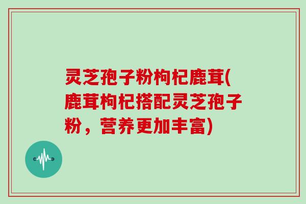 灵芝孢子粉枸杞鹿茸(鹿茸枸杞搭配灵芝孢子粉,营养更加丰富) 灵芝孢子粉枸杞鹿茸(鹿茸枸杞搭配灵芝孢子粉,营养更加丰富)