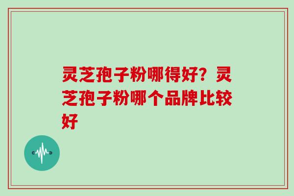 灵芝孢子粉哪得好？灵芝孢子粉哪个品牌比较好