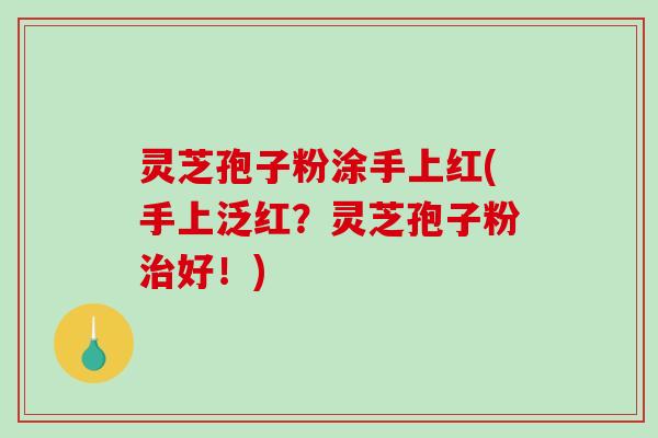 灵芝孢子粉涂手上红(手上泛红？灵芝孢子粉好！)