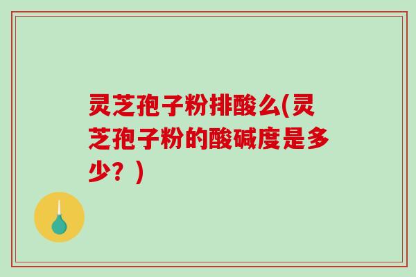 灵芝孢子粉排酸么(灵芝孢子粉的酸碱度是多少？)