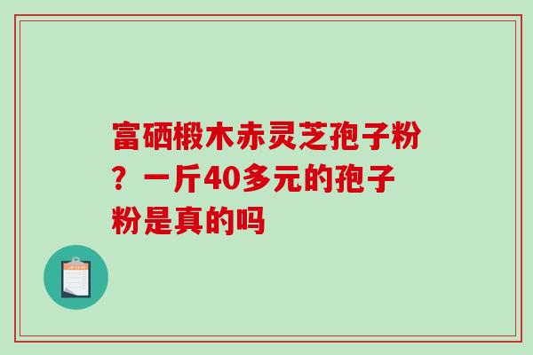 富硒椴木赤灵芝孢子粉?一斤40多元的孢子粉是真的吗 富硒椴木赤灵芝孢子粉?一斤40多元的孢子粉是真的吗