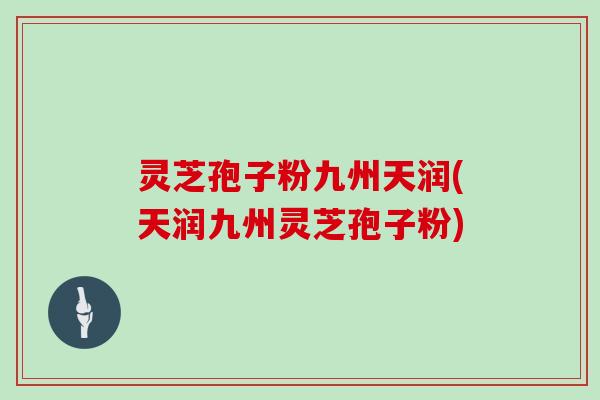灵芝孢子粉九州天润(天润九州灵芝孢子粉)