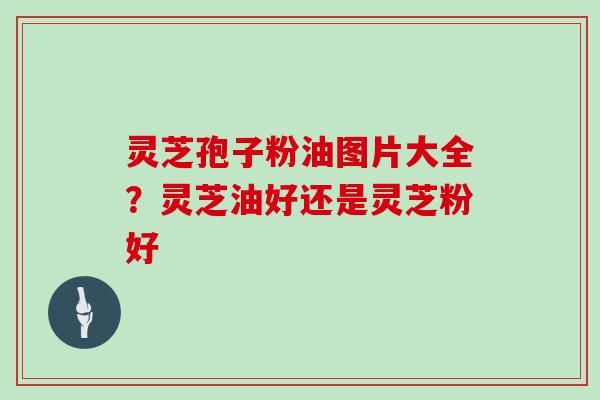 灵芝孢子粉油图片大全？灵芝油好还是灵芝粉好