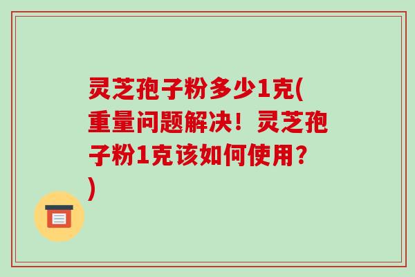 灵芝孢子粉多少1克(重量问题解决！灵芝孢子粉1克该如何使用？)
