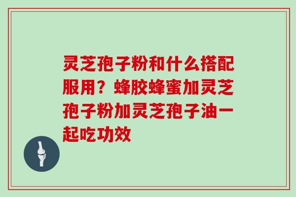灵芝孢子粉和什么搭配服用？蜂胶蜂蜜加灵芝孢子粉加灵芝孢子油一起吃功效