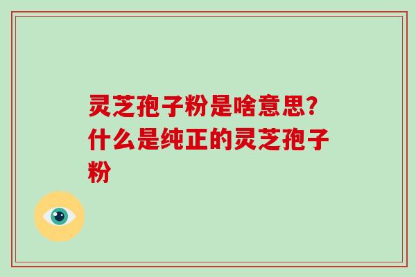 灵芝孢子粉是啥意思?什么是纯正的灵芝孢子粉 灵芝孢子粉是啥意思?什么是纯正的灵芝孢子粉