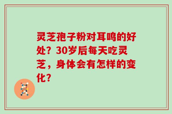 灵芝孢子粉对耳鸣的好处?30岁后每天吃灵芝,身体会有怎样的变化? 灵芝孢子粉对耳鸣的好处?30岁后每天吃灵芝,身体会有怎样的变化?
