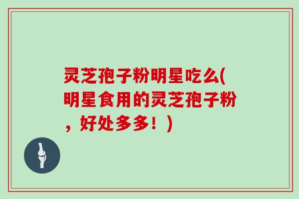 灵芝孢子粉明星吃么(明星食用的灵芝孢子粉,好处多多!) 灵芝孢子粉明星吃么(明星食用的灵芝孢子粉,好处多多!)
