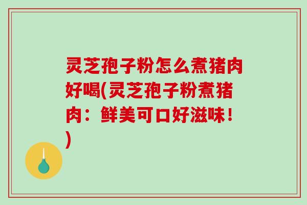 灵芝孢子粉怎么煮猪肉好喝(灵芝孢子粉煮猪肉：鲜美可口好滋味！)