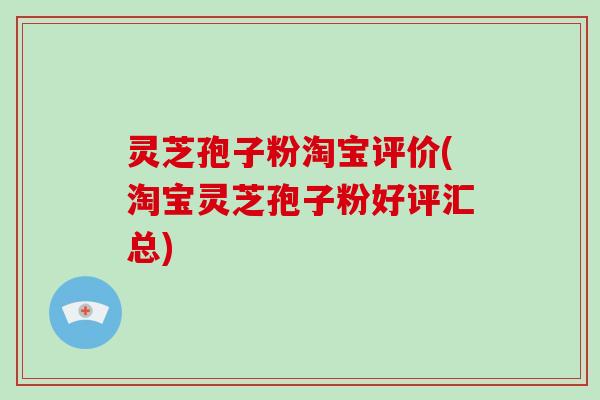 灵芝孢子粉淘宝评价(淘宝灵芝孢子粉好评汇总)