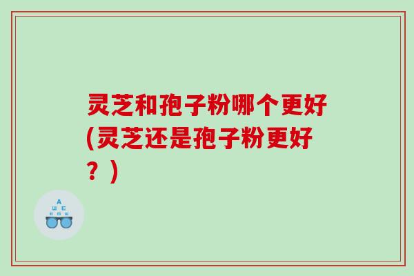 灵芝和孢子粉哪个更好(灵芝还是孢子粉更好？)