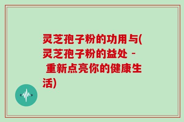 灵芝孢子粉的功用与(灵芝孢子粉的益处 - 重新点亮你的健康生活) 灵芝孢子粉的功用与(灵芝孢子粉的益处 - 重新点亮你的健康生活)