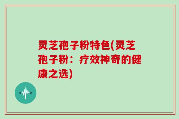 灵芝孢子粉特色(灵芝孢子粉：疗效神奇的健康之选)