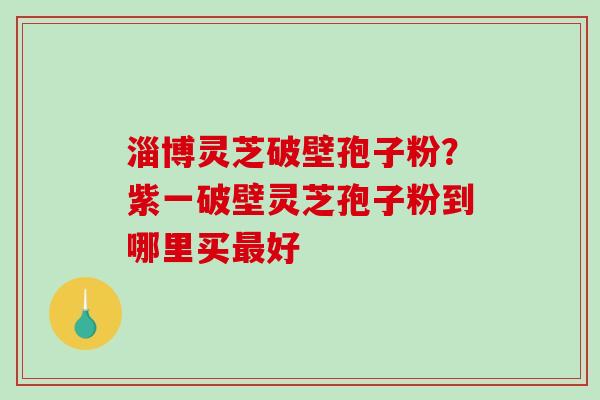 淄博灵芝破壁孢子粉?紫一破壁灵芝孢子粉到哪里买好 淄博灵芝破壁孢子粉?紫一破壁灵芝孢子粉到哪里买好