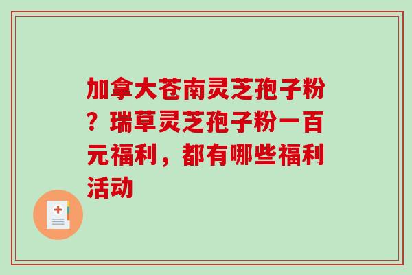加拿大苍南灵芝孢子粉？瑞草灵芝孢子粉一百元福利，都有哪些福利活动