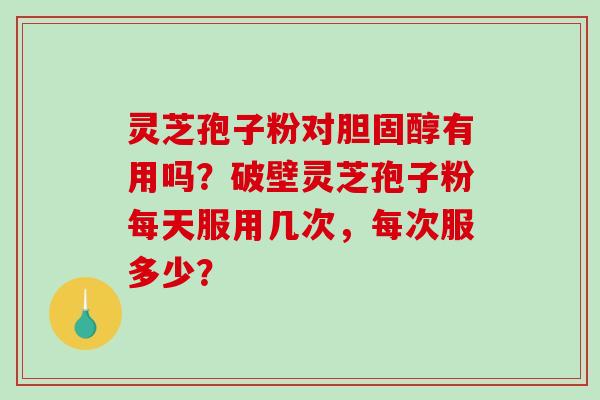 灵芝孢子粉对有用吗？破壁灵芝孢子粉每天服用几次，每次服多少？