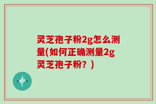 灵芝孢子粉2g怎么测量(如何正确测量2g灵芝孢子粉？)