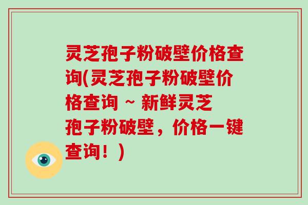 灵芝孢子粉破壁价格查询(灵芝孢子粉破壁价格查询 ~ 新鲜灵芝孢子粉破壁,价格一键查询!) 灵芝孢子粉破壁价格查询(灵芝孢子粉破壁价格查询 ~ 新鲜灵芝孢子粉破壁,价格一键查询!)