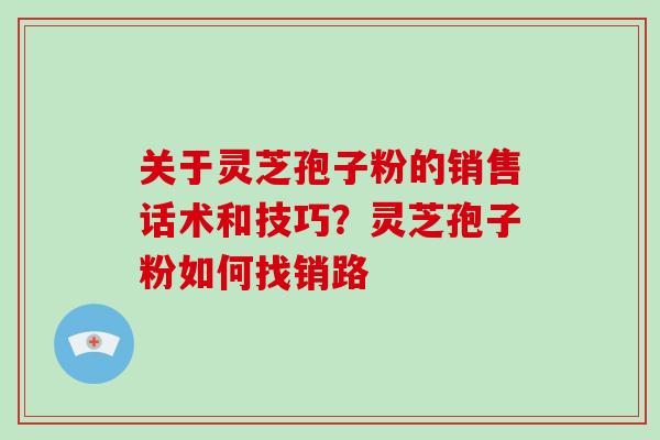 关于灵芝孢子粉的销售话术和技巧？灵芝孢子粉如何找销路