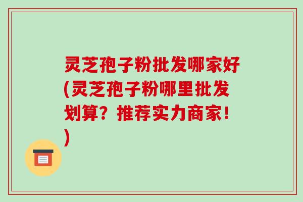 灵芝孢子粉批发哪家好(灵芝孢子粉哪里批发划算?推荐实力商家!) 灵芝孢子粉批发哪家好(灵芝孢子粉哪里批发划算?推荐实力商家!)