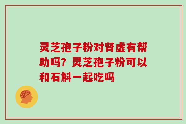 灵芝孢子粉对虚有帮助吗?灵芝孢子粉可以和石斛一起吃吗 灵芝孢子粉对虚有帮助吗?灵芝孢子粉可以和石斛一起吃吗
