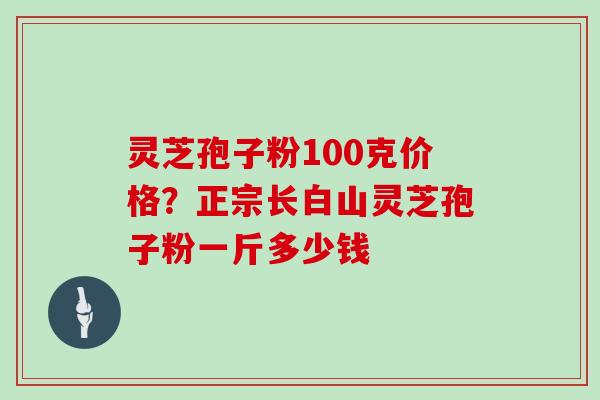 灵芝孢子粉100克价格?正宗长白山灵芝孢子粉一斤多少钱 灵芝孢子粉100克价格?正宗长白山灵芝孢子粉一斤多少钱