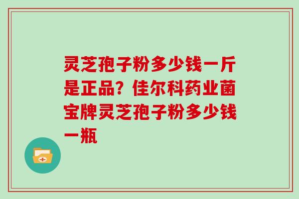 灵芝孢子粉多少钱一斤是正品?佳尔科药业菌宝牌灵芝孢子粉多少钱一瓶 灵芝孢子粉多少钱一斤是正品?佳尔科药业菌宝牌灵芝孢子粉多少钱一瓶