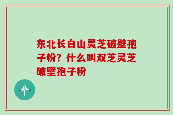 东北长白山灵芝破壁孢子粉?什么叫双芝灵芝破壁孢子粉 东北长白山灵芝破壁孢子粉?什么叫双芝灵芝破壁孢子粉