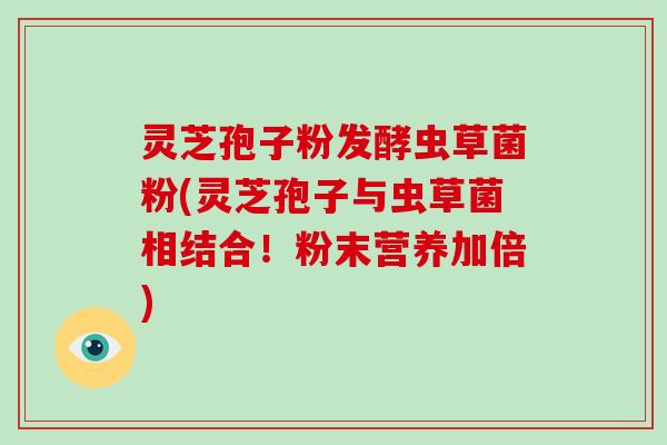 灵芝孢子粉发酵虫草菌粉(灵芝孢子与虫草菌相结合!粉末营养加倍) 灵芝孢子粉发酵虫草菌粉(灵芝孢子与虫草菌相结合!粉末营养加倍)