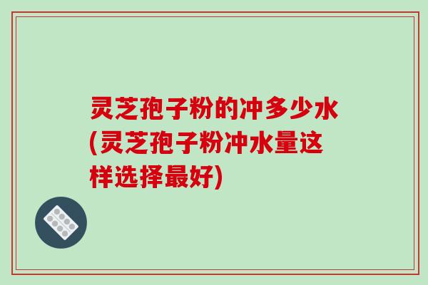 灵芝孢子粉的冲多少水(灵芝孢子粉冲水量这样选择好) 灵芝孢子粉的冲多少水(灵芝孢子粉冲水量这样选择好)