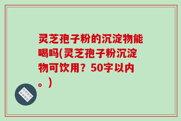 灵芝孢子粉的沉淀物能喝吗(灵芝孢子粉沉淀物可饮用?50字以内。) 灵芝孢子粉的沉淀物能喝吗(灵芝孢子粉沉淀物可饮用?50字以内。)